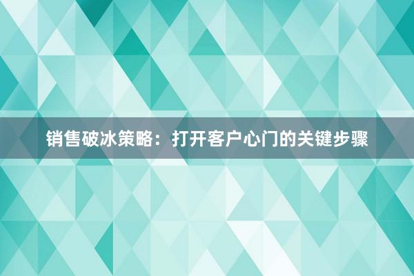 销售破冰策略：打开客户心门的关键步骤