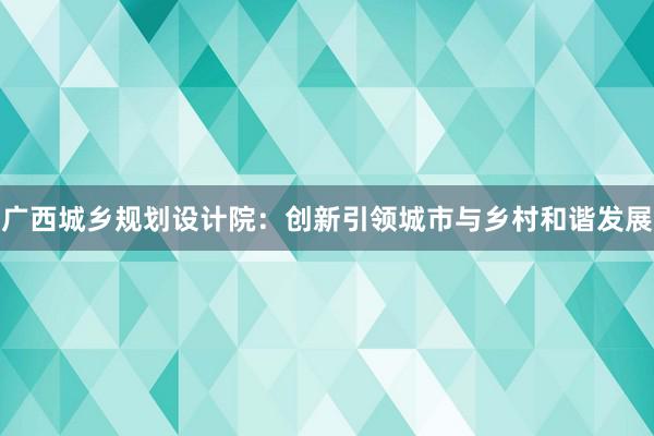 广西城乡规划设计院：创新引领城市与乡村和谐发展