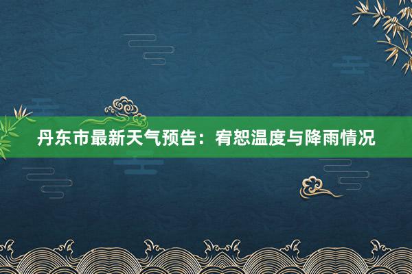 丹东市最新天气预告：宥恕温度与降雨情况