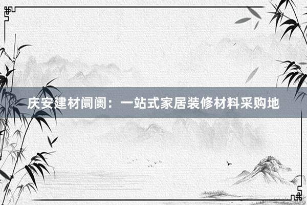 庆安建材阛阓：一站式家居装修材料采购地